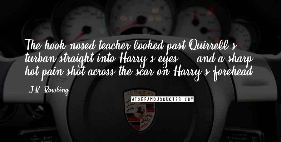 J.K. Rowling Quotes: The hook-nosed teacher looked past Quirrell's turban straight into Harry's eyes  -  and a sharp, hot pain shot across the scar on Harry's forehead.