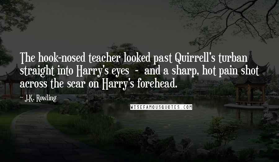 J.K. Rowling Quotes: The hook-nosed teacher looked past Quirrell's turban straight into Harry's eyes - and a sharp, hot pain shot across the scar on Harry's forehead.