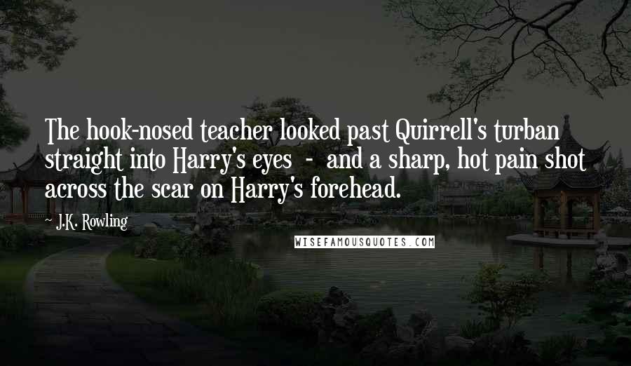 J.K. Rowling Quotes: The hook-nosed teacher looked past Quirrell's turban straight into Harry's eyes  -  and a sharp, hot pain shot across the scar on Harry's forehead.