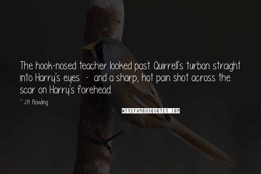 J.K. Rowling Quotes: The hook-nosed teacher looked past Quirrell's turban straight into Harry's eyes  -  and a sharp, hot pain shot across the scar on Harry's forehead.