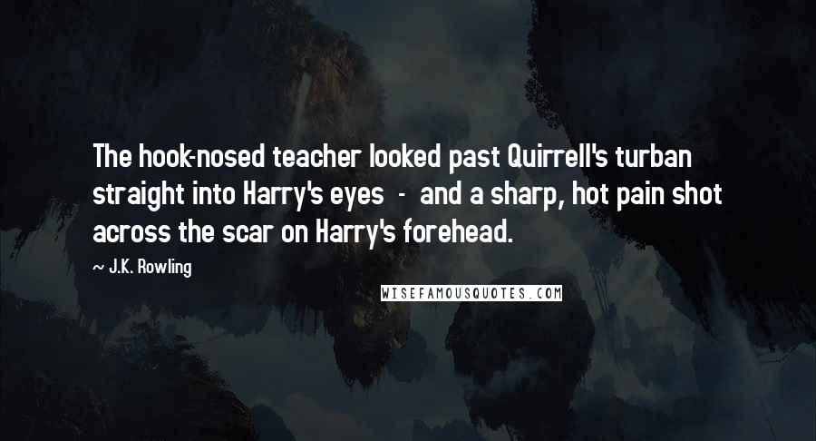 J.K. Rowling Quotes: The hook-nosed teacher looked past Quirrell's turban straight into Harry's eyes  -  and a sharp, hot pain shot across the scar on Harry's forehead.