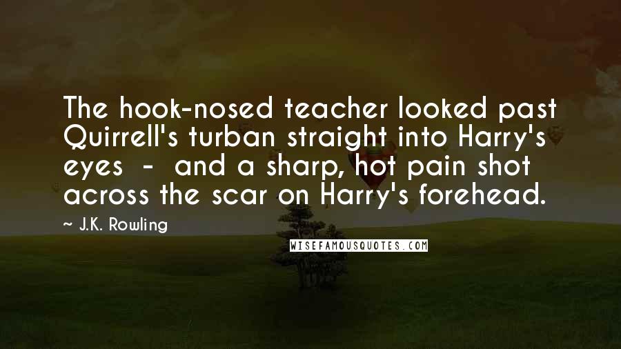 J.K. Rowling Quotes: The hook-nosed teacher looked past Quirrell's turban straight into Harry's eyes  -  and a sharp, hot pain shot across the scar on Harry's forehead.