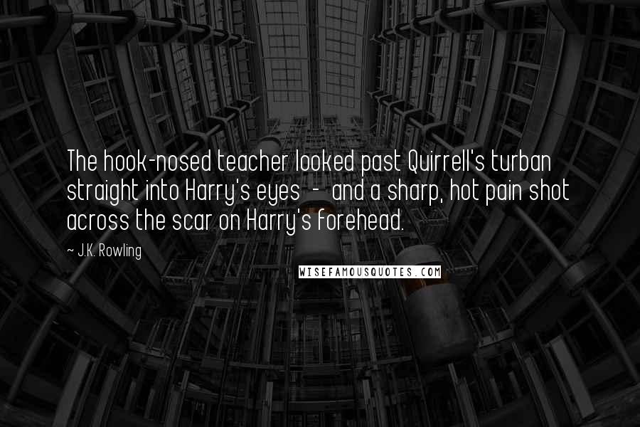 J.K. Rowling Quotes: The hook-nosed teacher looked past Quirrell's turban straight into Harry's eyes  -  and a sharp, hot pain shot across the scar on Harry's forehead.