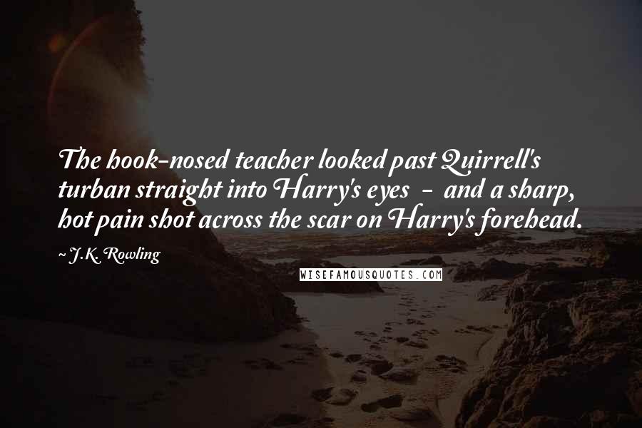 J.K. Rowling Quotes: The hook-nosed teacher looked past Quirrell's turban straight into Harry's eyes  -  and a sharp, hot pain shot across the scar on Harry's forehead.