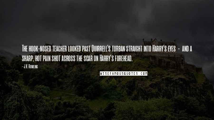 J.K. Rowling Quotes: The hook-nosed teacher looked past Quirrell's turban straight into Harry's eyes  -  and a sharp, hot pain shot across the scar on Harry's forehead.