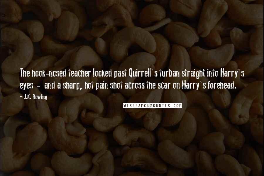 J.K. Rowling Quotes: The hook-nosed teacher looked past Quirrell's turban straight into Harry's eyes - and a sharp, hot pain shot across the scar on Harry's forehead.