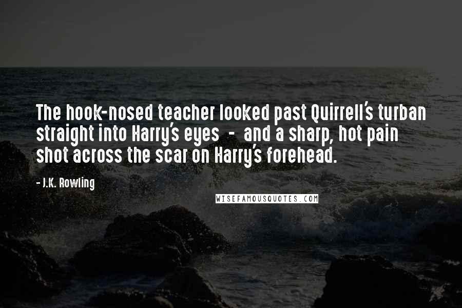 J.K. Rowling Quotes: The hook-nosed teacher looked past Quirrell's turban straight into Harry's eyes - and a sharp, hot pain shot across the scar on Harry's forehead.