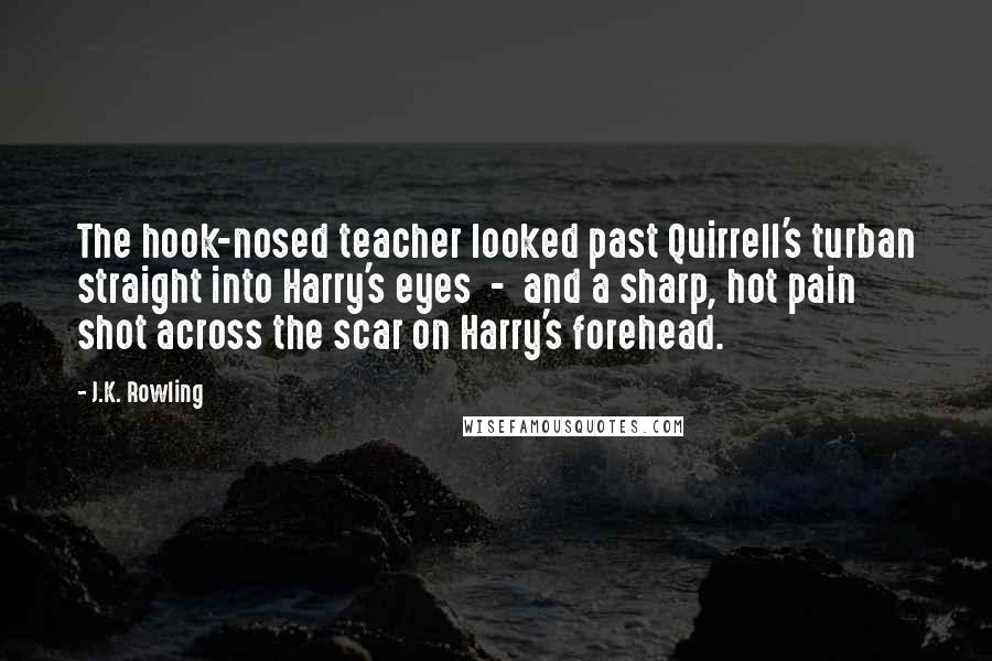 J.K. Rowling Quotes: The hook-nosed teacher looked past Quirrell's turban straight into Harry's eyes  -  and a sharp, hot pain shot across the scar on Harry's forehead.