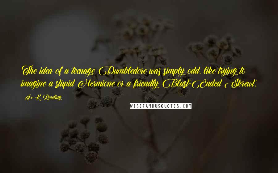 J.K. Rowling Quotes: The idea of a teenage Dumbledore was simply odd, like trying to imagine a stupid Hermione or a friendly Blast-Ended Skrewt.