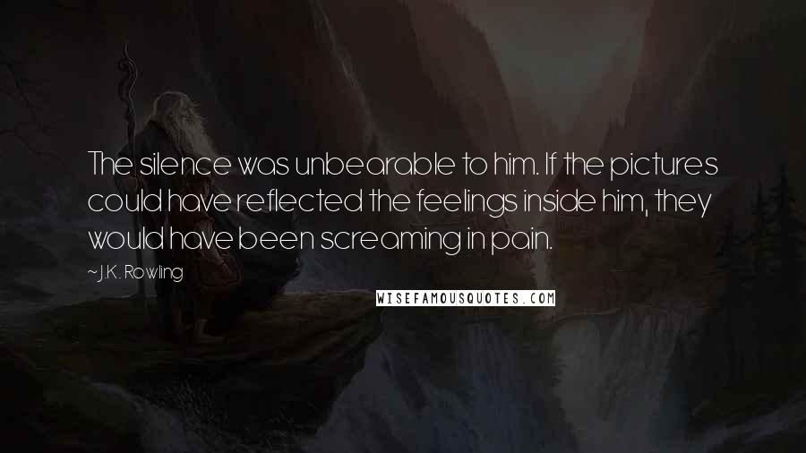 J.K. Rowling Quotes: The silence was unbearable to him. If the pictures could have reflected the feelings inside him, they would have been screaming in pain.