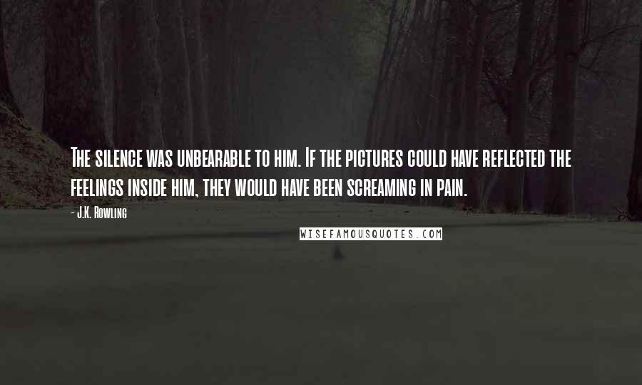 J.K. Rowling Quotes: The silence was unbearable to him. If the pictures could have reflected the feelings inside him, they would have been screaming in pain.