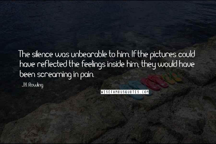 J.K. Rowling Quotes: The silence was unbearable to him. If the pictures could have reflected the feelings inside him, they would have been screaming in pain.