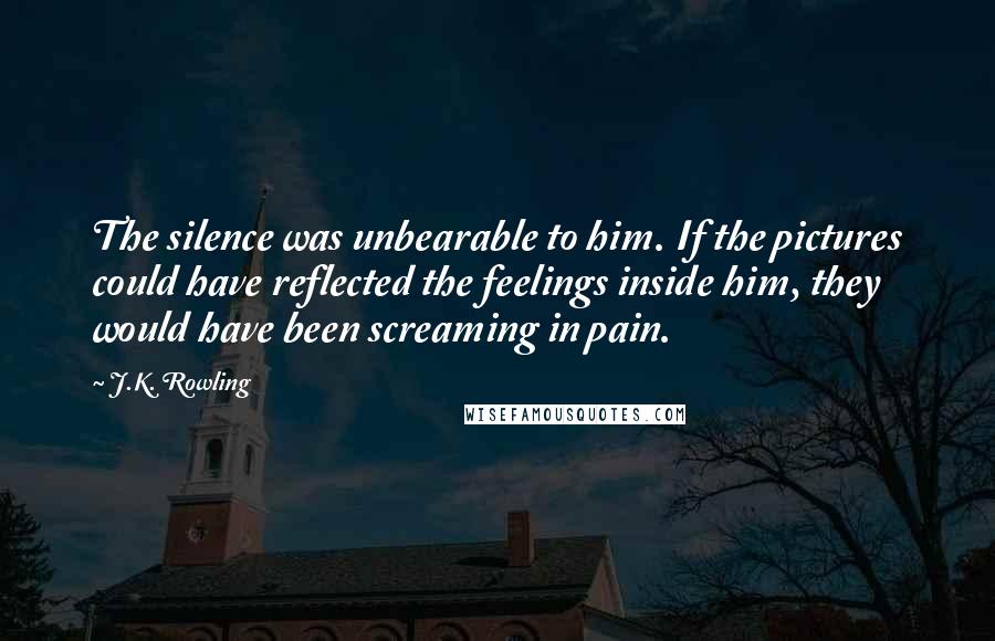 J.K. Rowling Quotes: The silence was unbearable to him. If the pictures could have reflected the feelings inside him, they would have been screaming in pain.