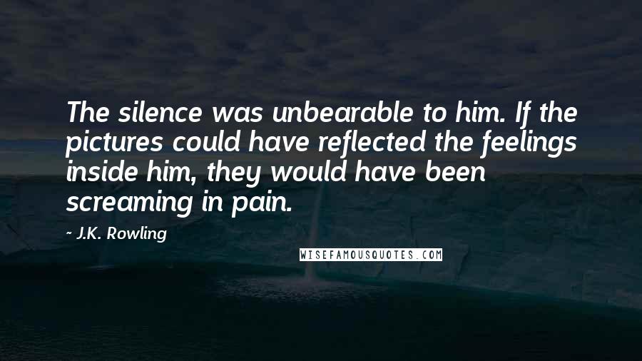 J.K. Rowling Quotes: The silence was unbearable to him. If the pictures could have reflected the feelings inside him, they would have been screaming in pain.