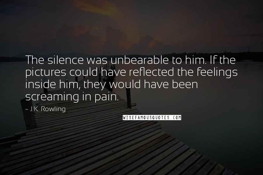 J.K. Rowling Quotes: The silence was unbearable to him. If the pictures could have reflected the feelings inside him, they would have been screaming in pain.
