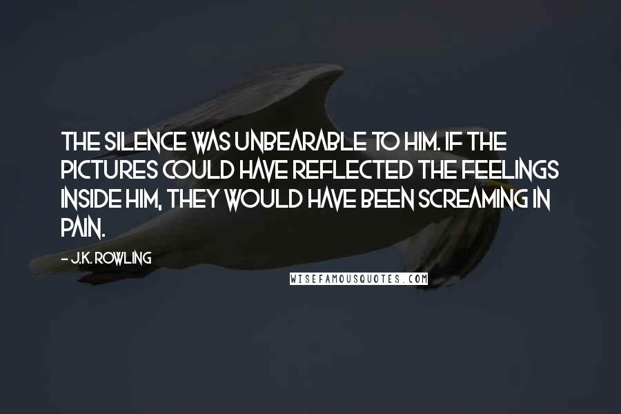 J.K. Rowling Quotes: The silence was unbearable to him. If the pictures could have reflected the feelings inside him, they would have been screaming in pain.
