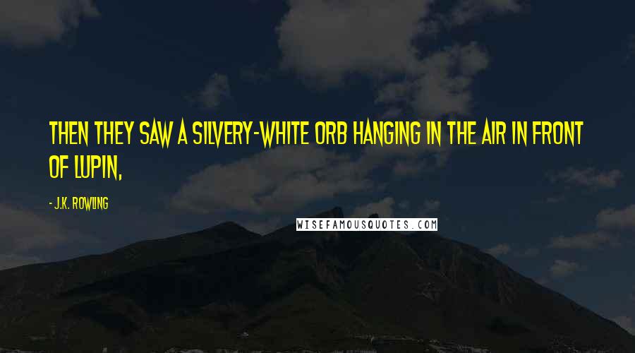 J.K. Rowling Quotes: Then they saw a silvery-white orb hanging in the air in front of Lupin,