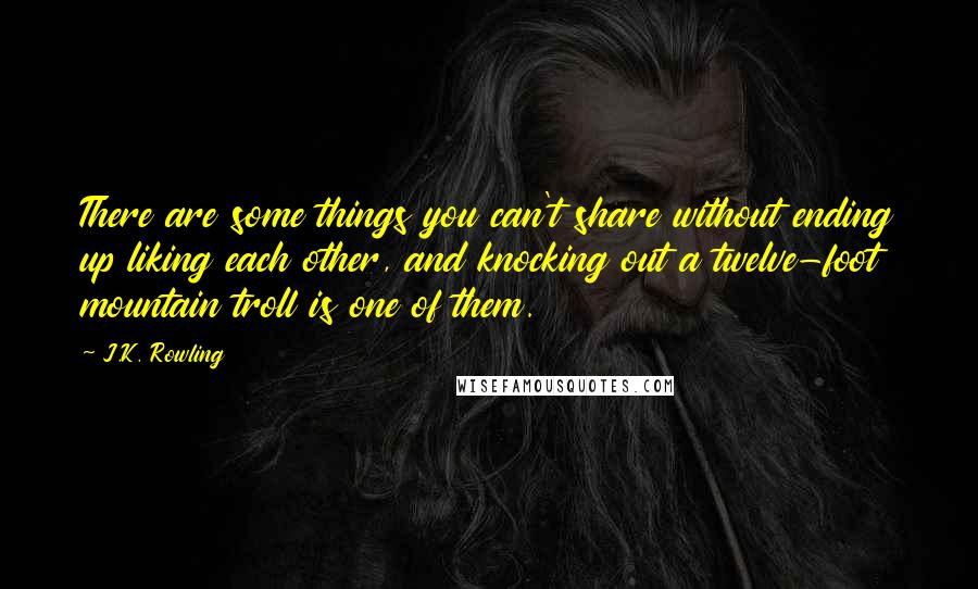 J.K. Rowling Quotes: There are some things you can't share without ending up liking each other, and knocking out a twelve-foot mountain troll is one of them.