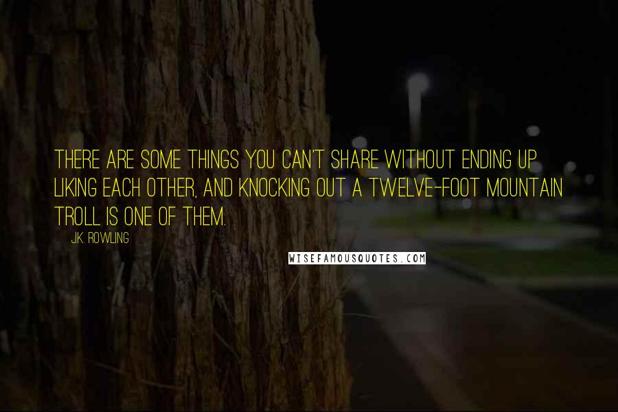 J.K. Rowling Quotes: There are some things you can't share without ending up liking each other, and knocking out a twelve-foot mountain troll is one of them.