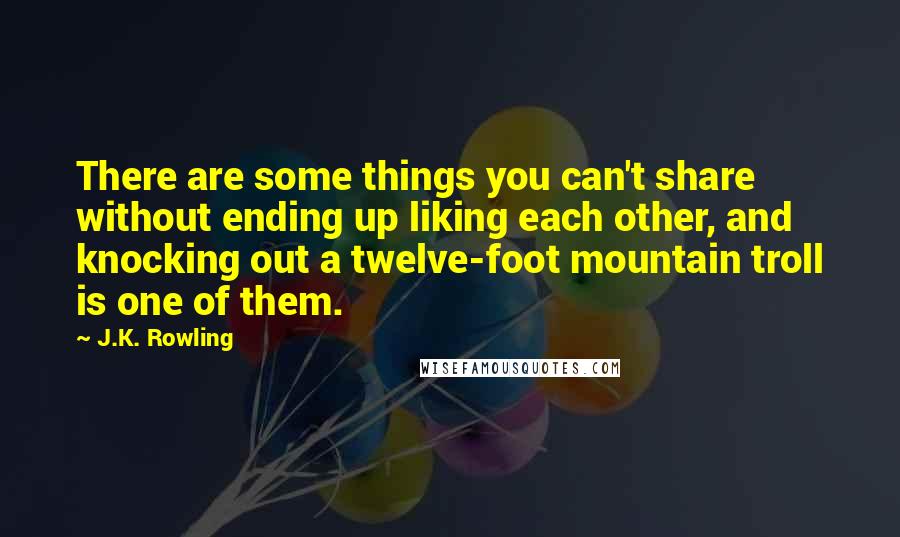 J.K. Rowling Quotes: There are some things you can't share without ending up liking each other, and knocking out a twelve-foot mountain troll is one of them.