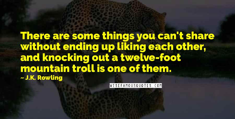 J.K. Rowling Quotes: There are some things you can't share without ending up liking each other, and knocking out a twelve-foot mountain troll is one of them.