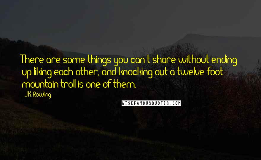 J.K. Rowling Quotes: There are some things you can't share without ending up liking each other, and knocking out a twelve-foot mountain troll is one of them.