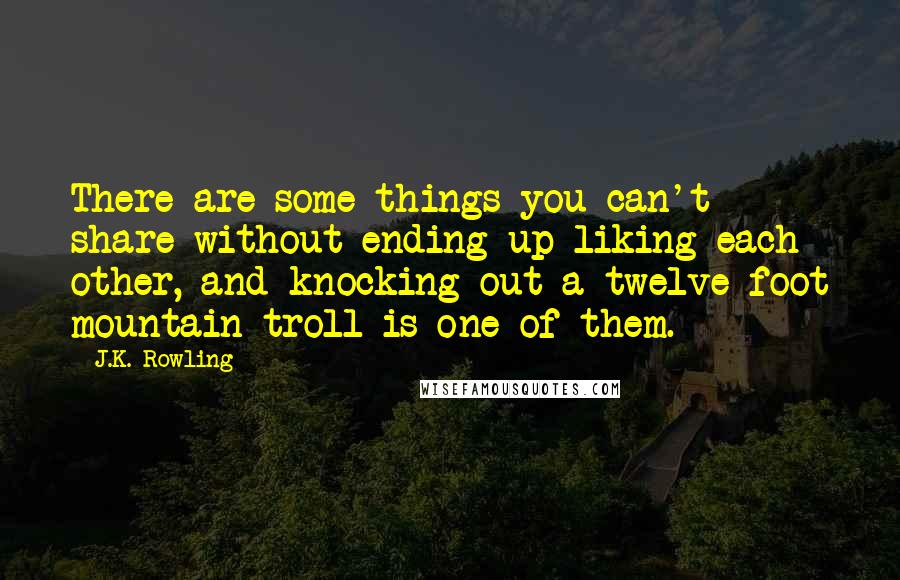 J.K. Rowling Quotes: There are some things you can't share without ending up liking each other, and knocking out a twelve-foot mountain troll is one of them.