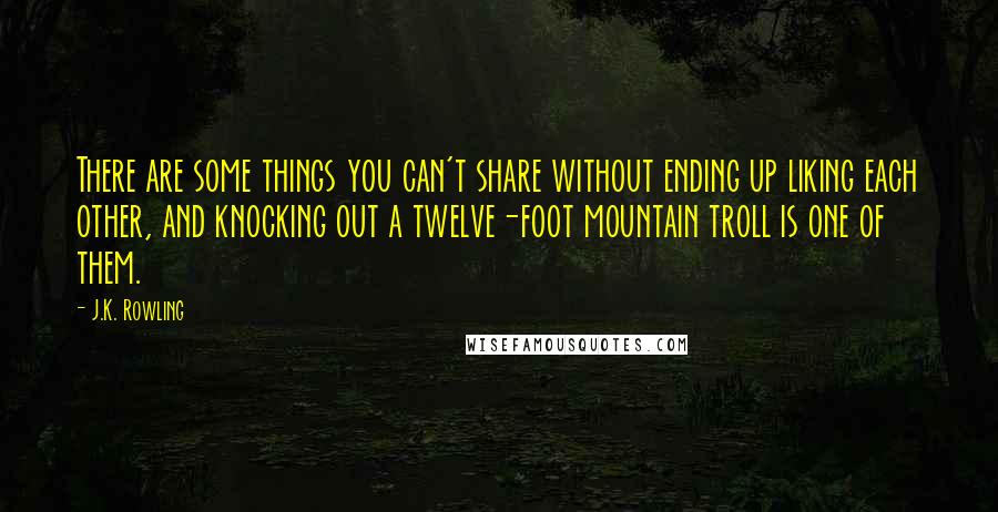 J.K. Rowling Quotes: There are some things you can't share without ending up liking each other, and knocking out a twelve-foot mountain troll is one of them.