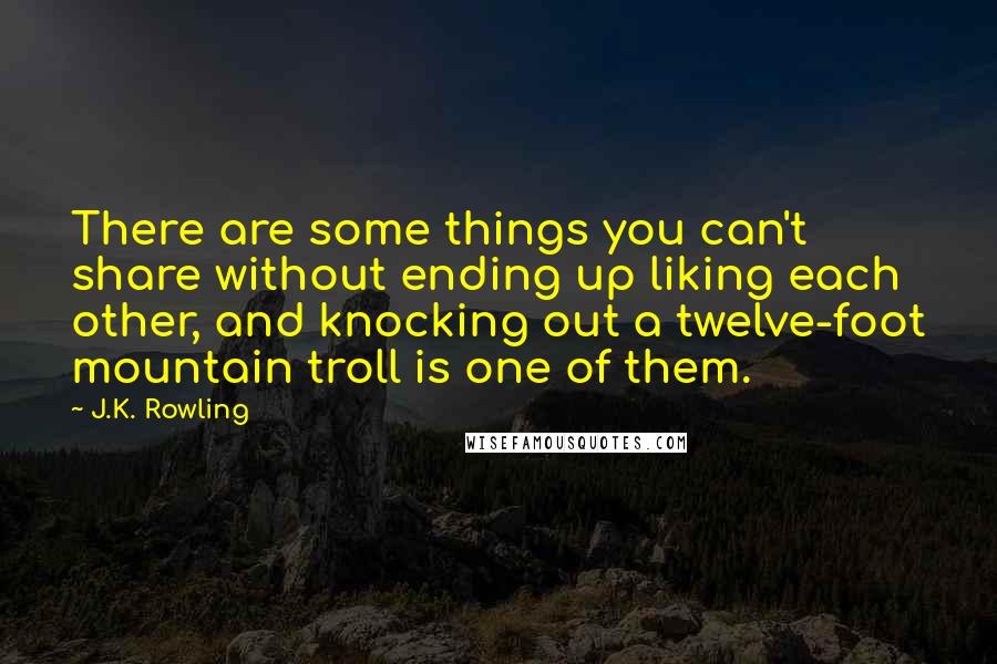 J.K. Rowling Quotes: There are some things you can't share without ending up liking each other, and knocking out a twelve-foot mountain troll is one of them.