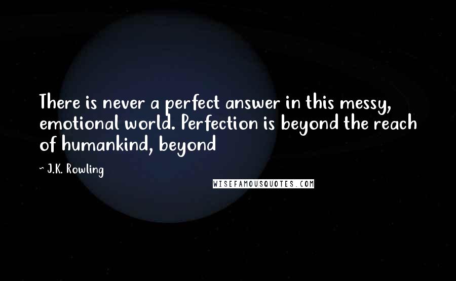 J.K. Rowling Quotes: There is never a perfect answer in this messy, emotional world. Perfection is beyond the reach of humankind, beyond