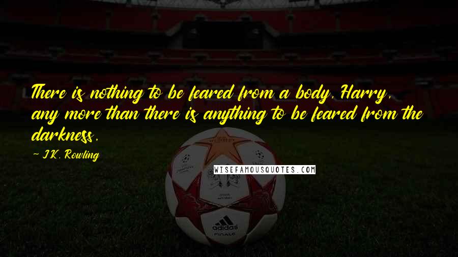 J.K. Rowling Quotes: There is nothing to be feared from a body, Harry, any more than there is anything to be feared from the darkness.