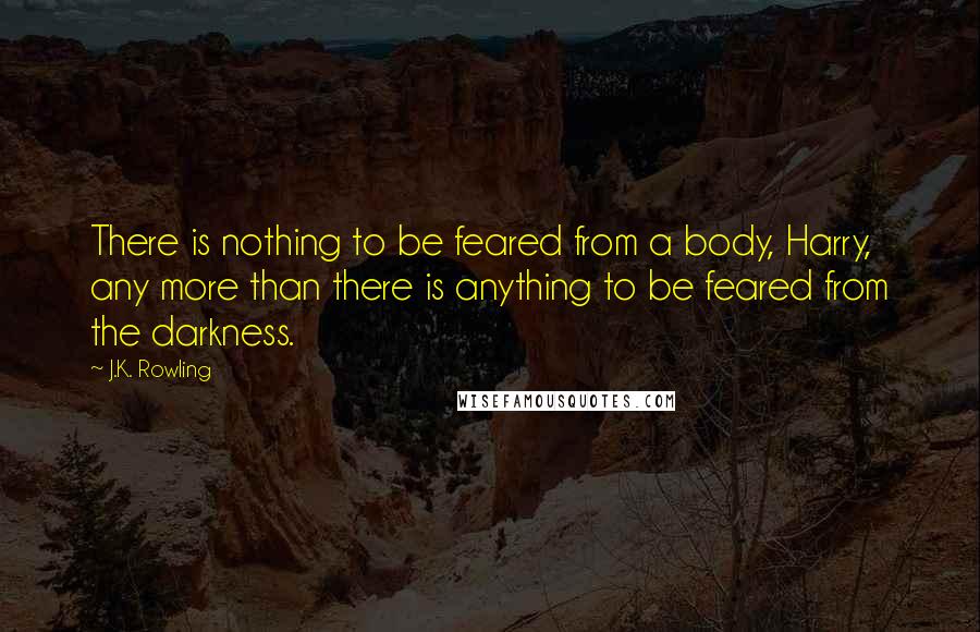 J.K. Rowling Quotes: There is nothing to be feared from a body, Harry, any more than there is anything to be feared from the darkness.