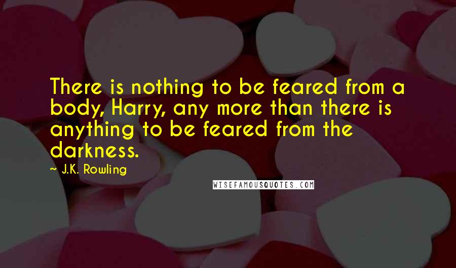 J.K. Rowling Quotes: There is nothing to be feared from a body, Harry, any more than there is anything to be feared from the darkness.