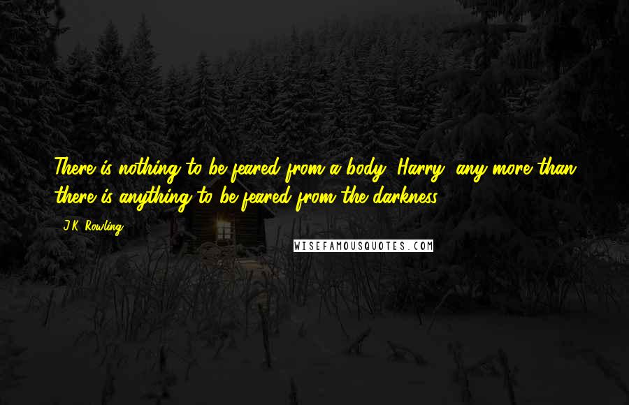 J.K. Rowling Quotes: There is nothing to be feared from a body, Harry, any more than there is anything to be feared from the darkness.