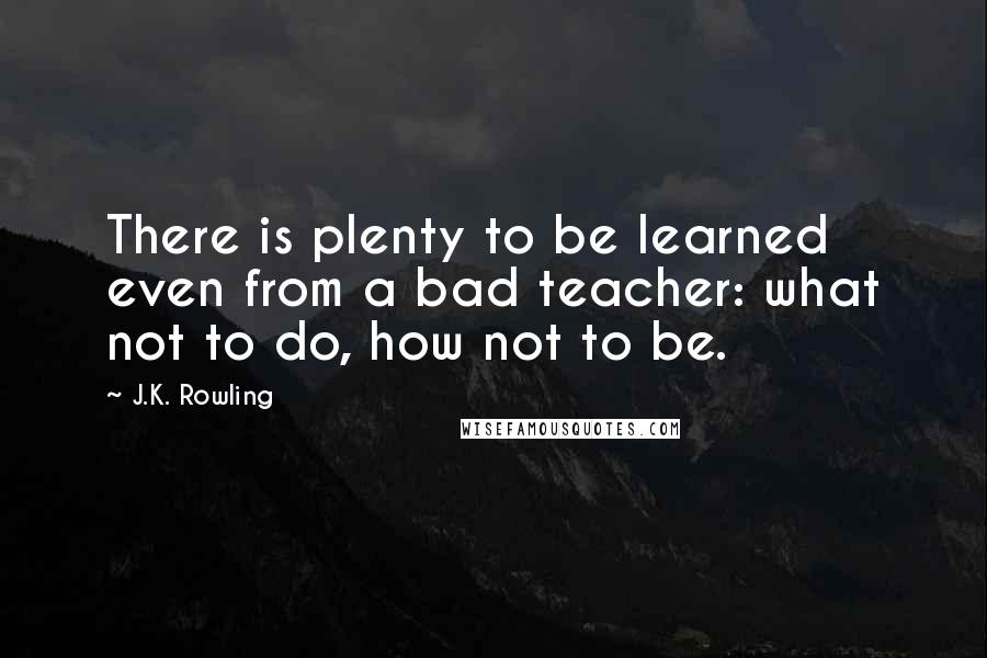 J.K. Rowling Quotes: There is plenty to be learned even from a bad teacher: what not to do, how not to be.