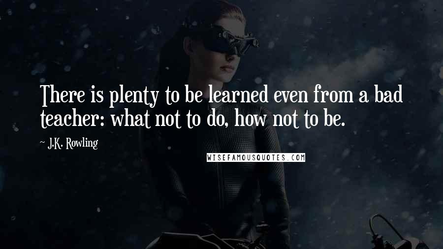 J.K. Rowling Quotes: There is plenty to be learned even from a bad teacher: what not to do, how not to be.