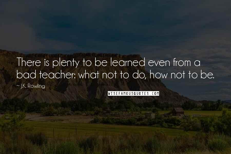J.K. Rowling Quotes: There is plenty to be learned even from a bad teacher: what not to do, how not to be.