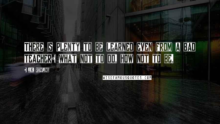 J.K. Rowling Quotes: There is plenty to be learned even from a bad teacher: what not to do, how not to be.