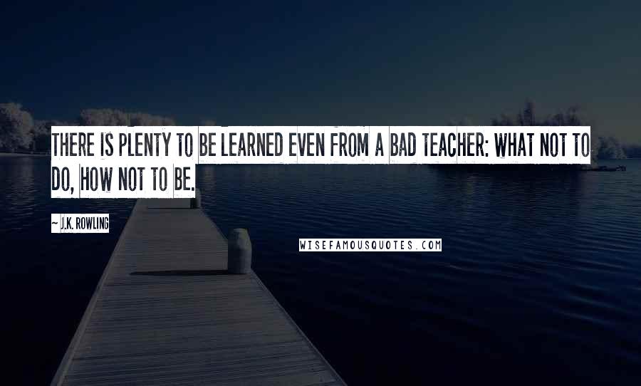 J.K. Rowling Quotes: There is plenty to be learned even from a bad teacher: what not to do, how not to be.