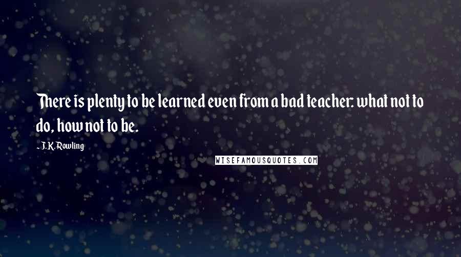 J.K. Rowling Quotes: There is plenty to be learned even from a bad teacher: what not to do, how not to be.