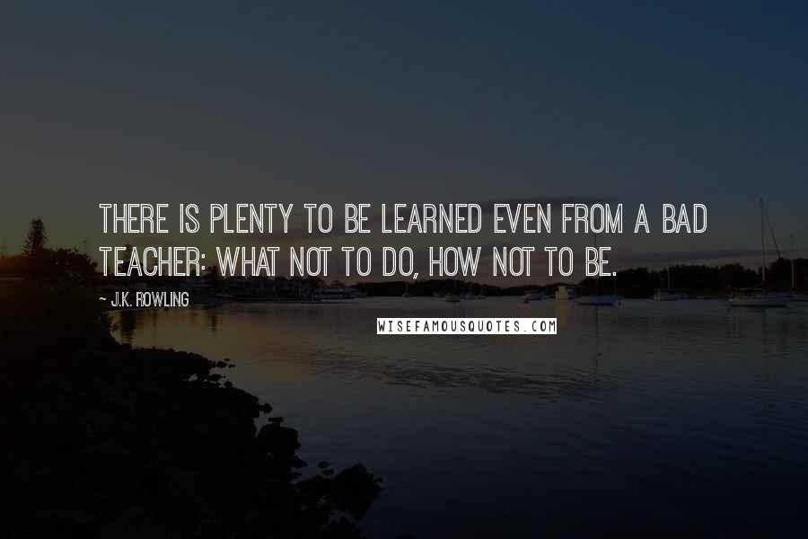 J.K. Rowling Quotes: There is plenty to be learned even from a bad teacher: what not to do, how not to be.