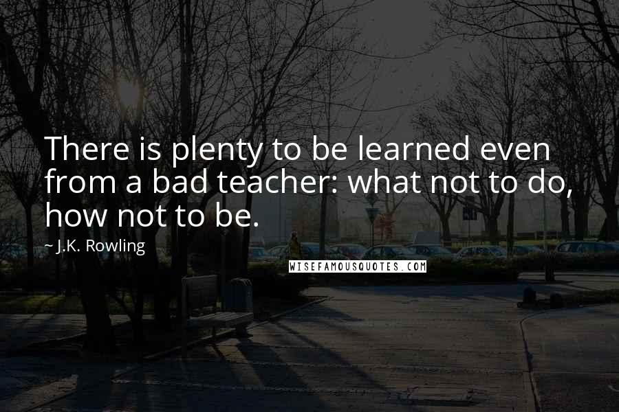 J.K. Rowling Quotes: There is plenty to be learned even from a bad teacher: what not to do, how not to be.