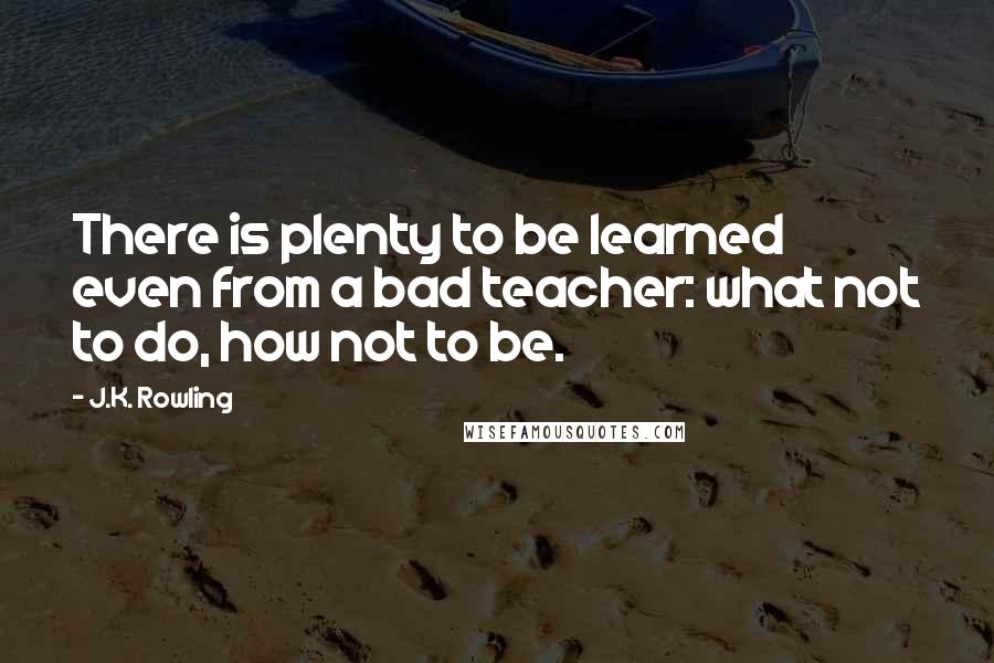 J.K. Rowling Quotes: There is plenty to be learned even from a bad teacher: what not to do, how not to be.