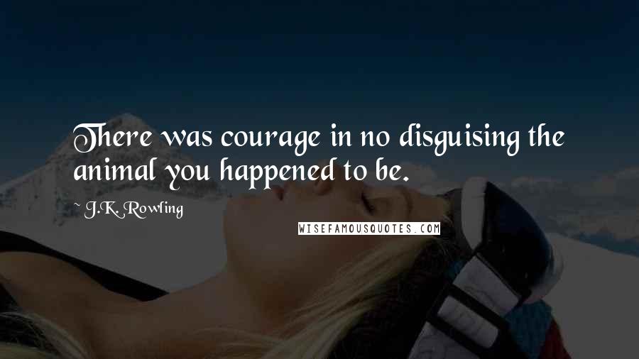 J.K. Rowling Quotes: There was courage in no disguising the animal you happened to be.