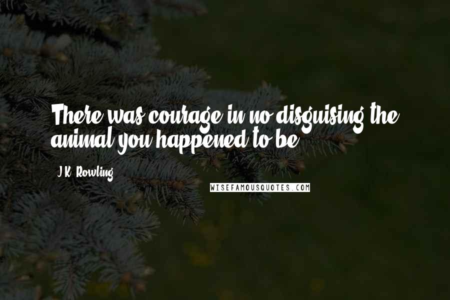 J.K. Rowling Quotes: There was courage in no disguising the animal you happened to be.