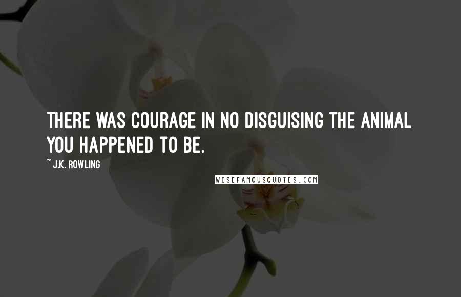 J.K. Rowling Quotes: There was courage in no disguising the animal you happened to be.