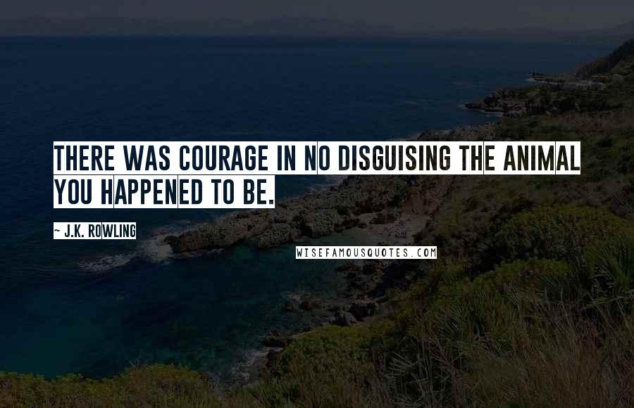 J.K. Rowling Quotes: There was courage in no disguising the animal you happened to be.