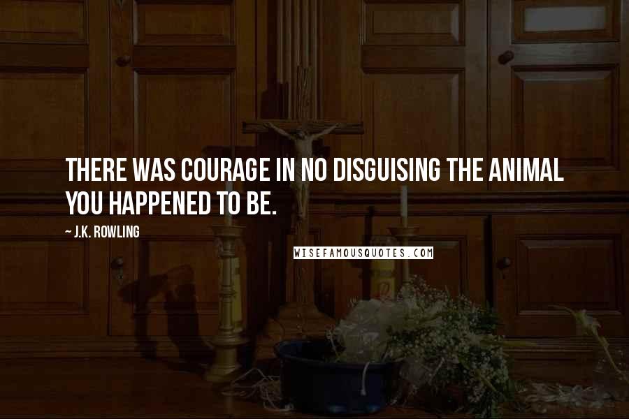 J.K. Rowling Quotes: There was courage in no disguising the animal you happened to be.