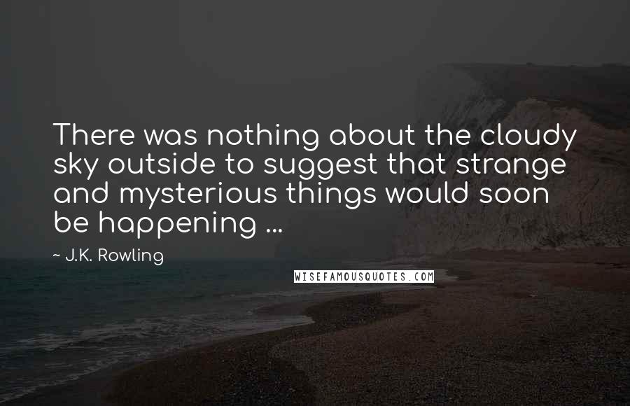 J.K. Rowling Quotes: There was nothing about the cloudy sky outside to suggest that strange and mysterious things would soon be happening ...