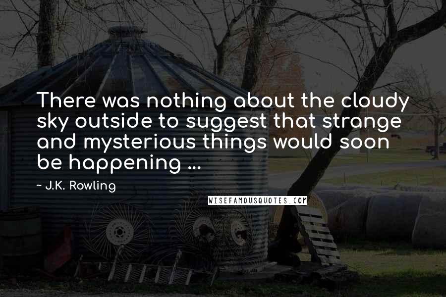 J.K. Rowling Quotes: There was nothing about the cloudy sky outside to suggest that strange and mysterious things would soon be happening ...